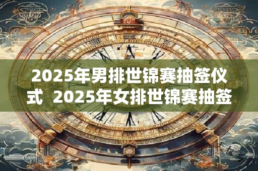 2025年男排世锦赛抽签仪式  2025年女排世锦赛抽签时间