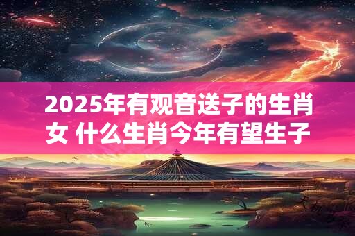 2025年有观音送子的生肖女 什么生肖今年有望生子
