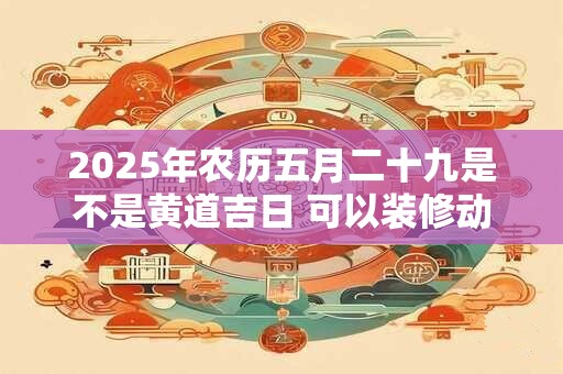 2025年农历五月二十九是不是黄道吉日 可以装修动土吗