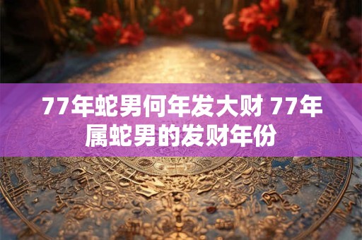 77年蛇男何年发大财 77年属蛇男的发财年份 77年蛇男何年发大财 77年属蛇男的发财年份