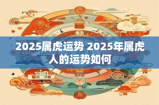2025属虎运势 2025年属虎人的运势如何