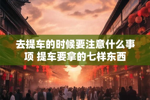 去提车的时候要注意什么事项 提车要拿的七样东西