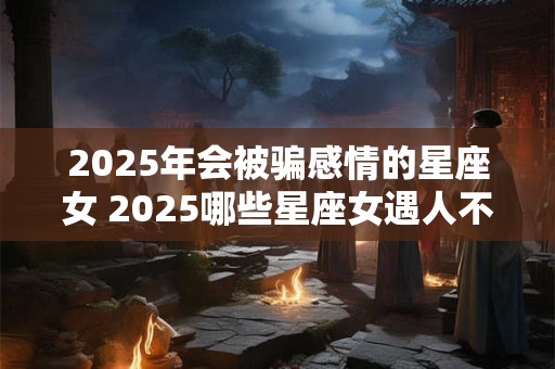 2025年会被骗感情的星座女 2025哪些星座女遇人不淑