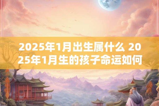 2025年1月出生属什么 2025年1月生的孩子命运如何