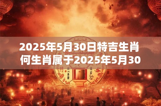 2025年5月30日特吉生肖 何生肖属于2025年5月30日的特吉 2025年5月30日特吉生肖 何生肖属于2025年5月30日的特吉