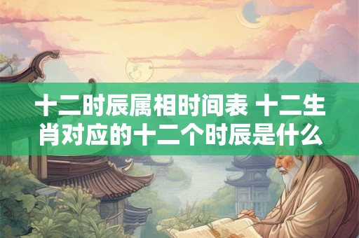 十二时辰属相时间表 十二生肖对应的十二个时辰是什么时间