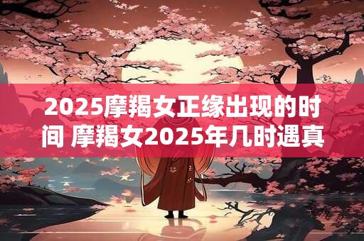 2025摩羯女正缘出现的时间 摩羯女2025年几时遇真爱
