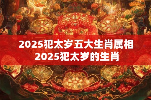 2025犯太岁五大生肖属相 2025犯太岁的生肖