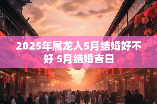 2025年属龙人5月结婚好不好 5月结婚吉日