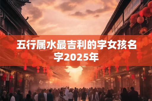 详细阅读:五行属水最吉利的字女孩名字2025年 五行属水最吉利的字女孩名字2025年