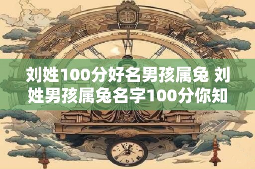 刘姓100分好名男孩属兔 刘姓男孩属兔名字100分你知道吗