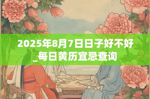 2025年8月7日日子好不好_每日黄历宜忌查询