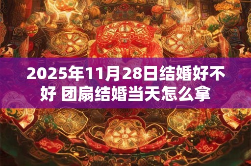 2025年11月28日结婚好不好 团扇结婚当天怎么拿