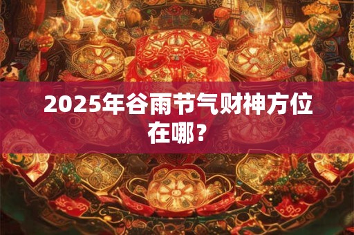 2025年谷雨节气财神方位在哪? 2025年谷雨节气财神方位在哪?