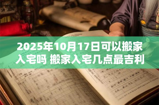 2025年10月17日可以搬家入宅吗 搬家入宅几点最吉利