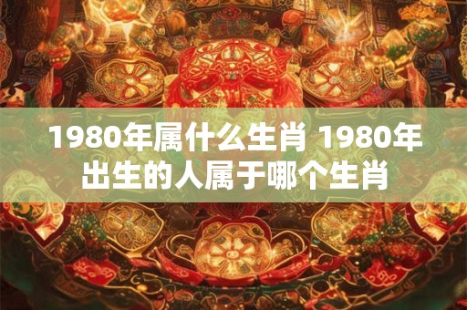 1980年属什么生肖 1980年出生的人属于哪个生肖 1980年属什么生肖 1980年出生的人属于哪个生肖