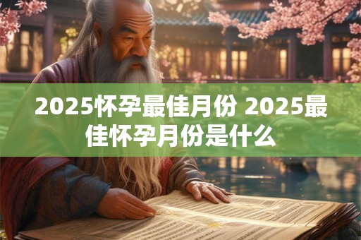 2025怀孕最佳月份 2025最佳怀孕月份是什么