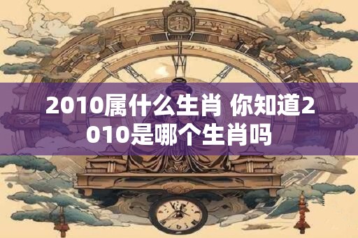 2010属什么生肖 你知道2010是哪个生肖吗