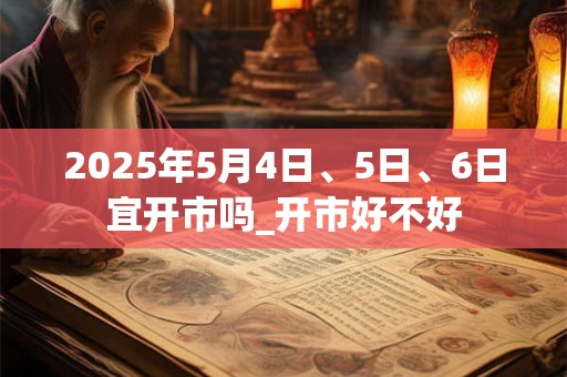 2025年5月4日、5日、6日宜开市吗_开市好不好