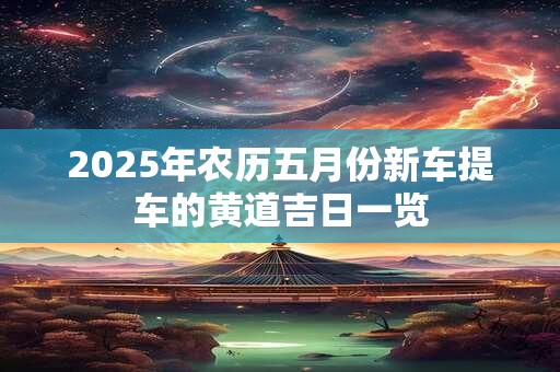 2025年农历五月份新车提车的黄道吉日一览