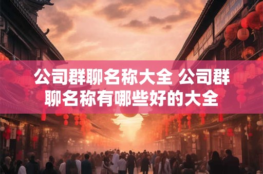 公司群聊名称大全 公司群聊名称有哪些好的大全