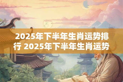 2025年下半年生肖运势排行 2025年下半年生肖运势走向