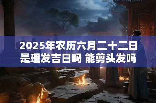 2025年农历六月二十二日是理发吉日吗 能剪头发吗