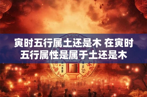 寅时五行属土还是木 在寅时五行属性是属于土还是木