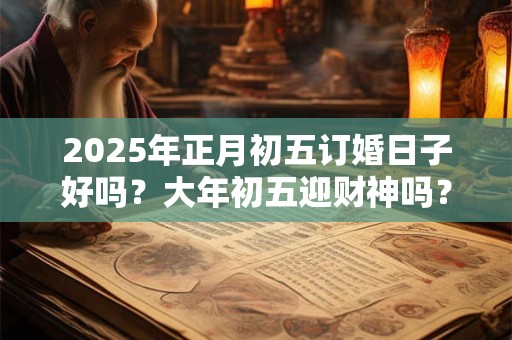 2025年正月初五订婚日子好吗？大年初五迎财神吗？