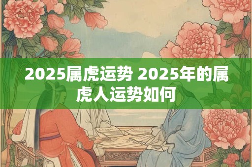 2025属虎运势 2025年的属虎人运势如何