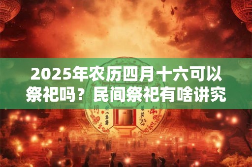 2025年农历四月十六可以祭祀吗？民间祭祀有啥讲究？