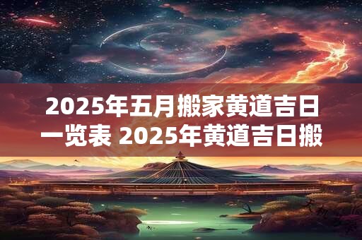 2025年五月搬家黄道吉日一览表 2025年黄道吉日搬家日程表