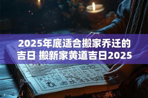 2025年底适合搬家乔迁的吉日 搬新家黄道吉日2025下半年查询