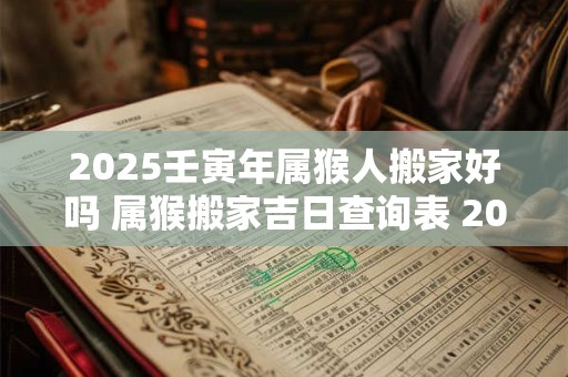 2025壬寅年属猴人搬家好吗 属猴搬家吉日查询表 2025