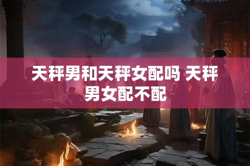 天秤男和天秤女配吗 天秤男女配不配