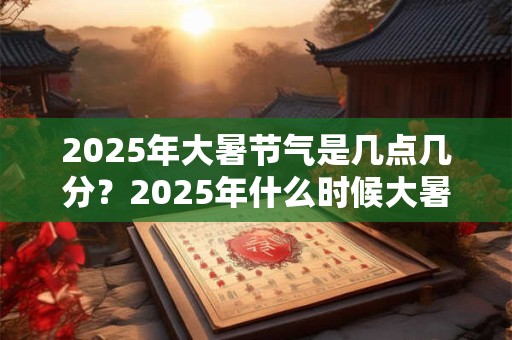 2025年大暑节气是几点几分？2025年什么时候大暑
