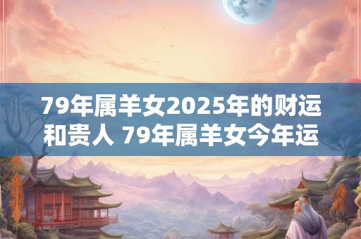79年属羊女2025年的财运和贵人 79年属羊女今年运气如何
