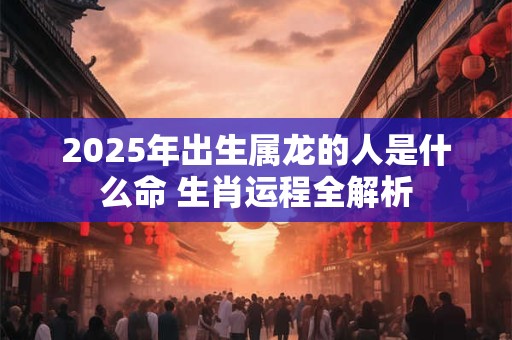 2025年出生属龙的人是什么命 生肖运程全解析