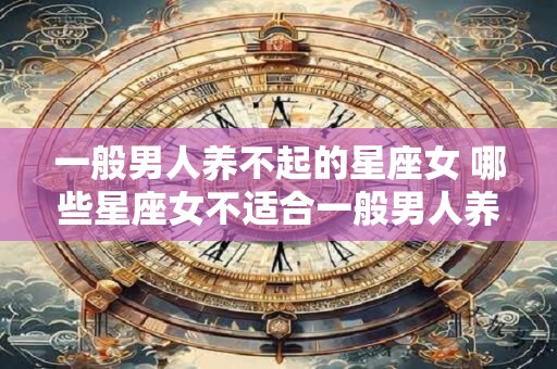 一般男人养不起的星座女 哪些星座女不适合一般男人养