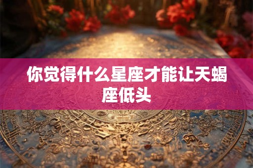你觉得什么星座才能让天蝎座低头