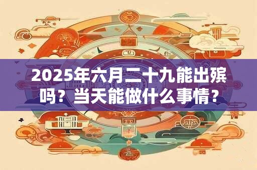 2025年六月二十九能出殡吗？当天能做什么事情？