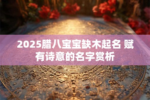 详细阅读:2025腊八宝宝缺木起名 赋有诗意的名字赏析 2025腊八宝宝缺木起名 赋有诗意的名字赏析