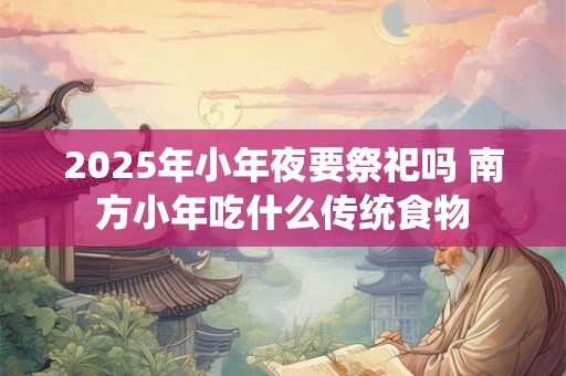 2025年小年夜要祭祀吗 南方小年吃什么传统食物 2025年小年夜要祭祀吗 南方小年吃什么传统食物