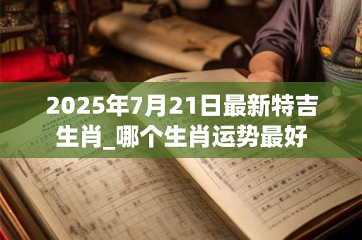 2025年7月21日最新特吉生肖_哪个生肖运势最好