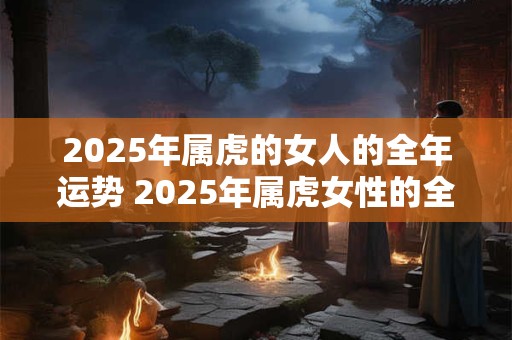 2025年属虎的女人的全年运势 2025年属虎女性的全年运势如何