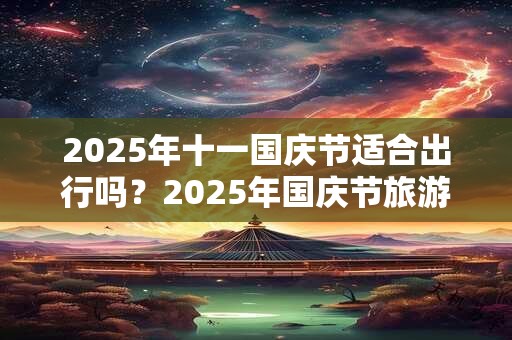 2025年十一国庆节适合出行吗？2025年国庆节旅游注意事项？