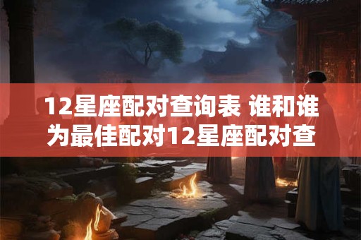12星座配对查询表 谁和谁为最佳配对12星座配对查询表