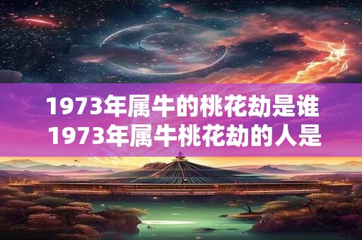 1973年属牛的桃花劫是谁 1973年属牛桃花劫的人是谁