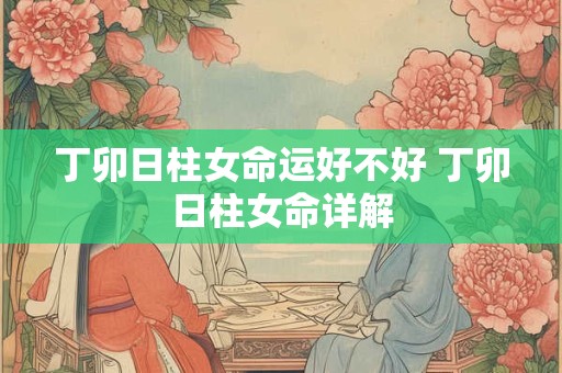 丁卯日柱女命运好不好 丁卯日柱女命详解