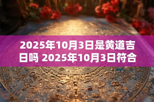 2025年10月3日是黄道吉日吗 2025年10月3日符合黄道吉日吗